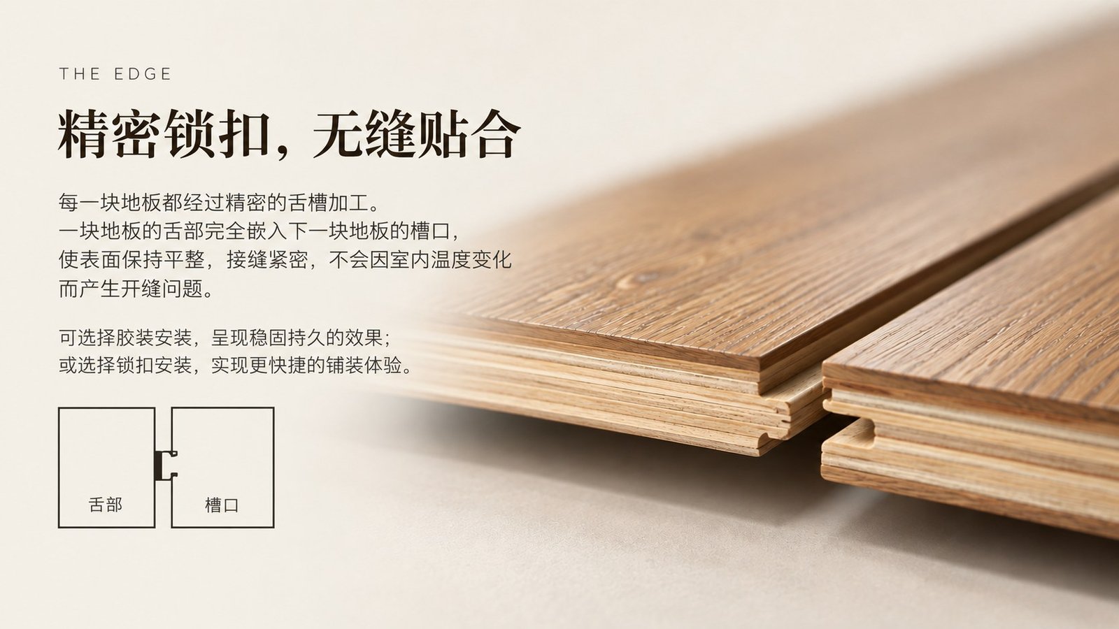 精密榫槽拼接工艺,确保板材之间严丝合缝,地面平整,不易因温度变化而产生缝隙。可选胶粘式安装或扣锁式浮铺安装。